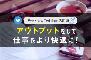 【連載】チャトレのTwitter活用術シリーズ②アウトプットをして仕事をより快適に！【第2回】