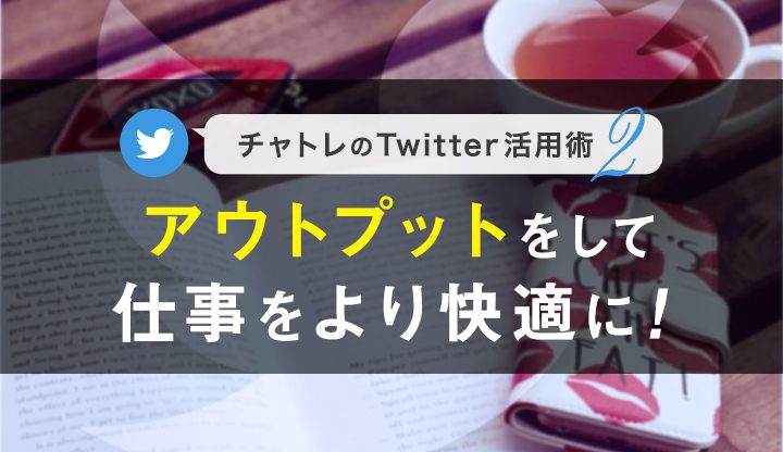 【連載】チャトレのTwitter活用術シリーズ②アウトプットをして仕事をより快適に！【第2回】