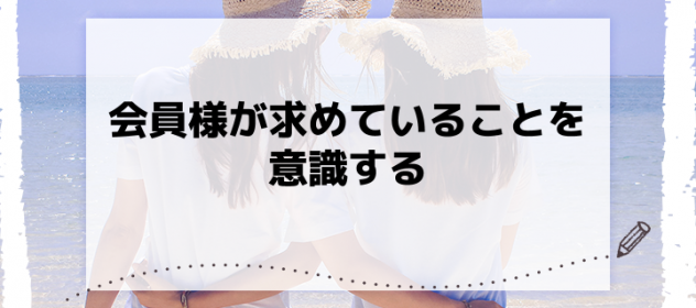 会員様が求めていることを意識する 会員様が求めていることを意識する