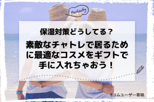 保湿対策どうしてる？素敵なチャトレで居るために最適なコスメをギフトで手に入れちゃおう！