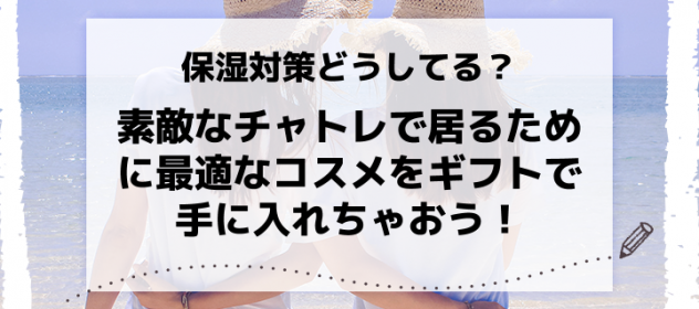 保湿対策どうしてる?素敵なチャトレで居るために最適なコスメをギフトで手に入れちゃおう! 保湿対策どうしてる?素敵なチャトレで居るために最適なコスメをギフトで手に入れちゃおう!