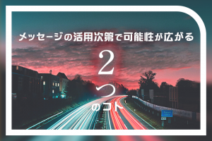 メッセージの活用次第で可能性が広がる「2つ」のコト