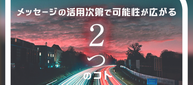 メッセージの活用次第で可能性が広がる「2つ」のコト メッセージの活用次第で可能性が広がる「2つ」のコト