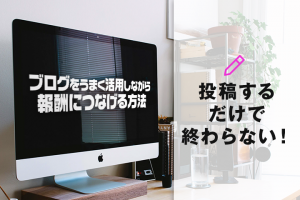 ブログをうまく活用しながら報酬につなげる方法！投稿するだけで終わらない！