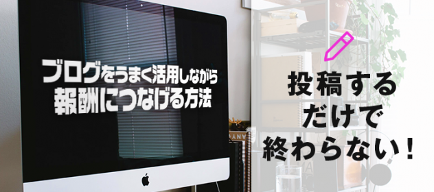 ブログをうまく活用しながら報酬につなげる方法!投稿するだけで終わらない! ブログをうまく活用しながら報酬につなげる方法!投稿するだけで終わらない!