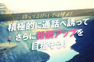 待ってるだけではダメ！積極的に通話に誘ってさらに報酬アップを目指そう！