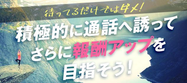 待ってるだけではダメ!積極的に通話に誘ってさらに報酬アップを目指そう! 待ってるだけではダメ!積極的に通話に誘ってさらに報酬アップを目指そう!