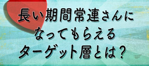 長い期間常連さんになってもらえるターゲット層とは? 長い期間常連さんになってもらえるターゲット層とは?